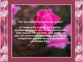 Por que sofremos tanto por amor?  O certo seria a gente não sofrer,  apenas agradecer por termos conhecido  uma pessoa tão bacana, que gerou em nós um sentimento intenso e que nos fez companhia por um tempo razoável,  um tempo feliz.   