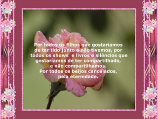 Por todos os filhos que gostaríamos  de ter tido junto e não tivemos, por  todos os shows  e livros e silêncios que gostaríamos de ter compartilhado,  e não compartilhamos.  Por todos os beijos cancelados,  pela eternidade.   