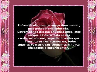 Sofremos não porque nosso time perdeu, mas pela euforia sufocada.  Sofremos não porque envelhecemos, mas porque o futuro  está sendo confiscado de nós, impedindo assim que mil aventuras nos aconteçam, todas aquelas com as quais sonhamos e nunca chegamos a experimentar.   