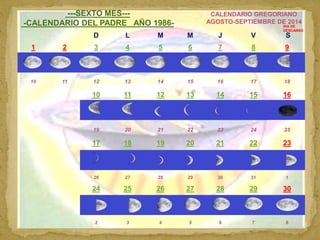 CALENDARIO CELESTE 8
---SEXTO MES---
-CALENDARIO DEL PADRE AÑO 1986-
CALENDARIO GREGORIANO
AGOSTO-SEPTIEMBRE DE 2014
D L M...