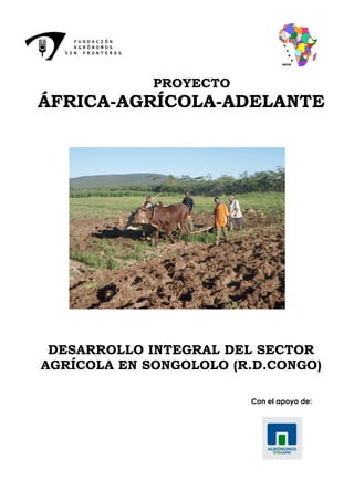 FUNDACIÓN
    AGRÓNOMOS
  SIN FRONTERAS




                  PROYECTO
ÁFRICA-AGRÍCOLA-ADELANTE




 DESARROLLO INTEGRAL DEL SECTOR
AGRÍCOLA EN SONGOLOLO (R.D.CONGO)

                             Con el apoyo de:
 