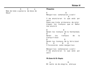 Aleluya 10
                   A           C         e    Margaritas
Ma s de t o d a a pa l a v r a da bo c a de
Deu s !                                       E                              D
                                              Ma r g a r i t a scom e n z a r a n a sa l i r
                                                                                 E
                                              Y me an u n c i a r a n l o qu e es t á po r
                                              ve n i r
                                              Como un a l i n d a p r i m a v e r a de co l o r
                                              L l e g a n l o s t i e m p o s qu e e l Señ o r
                                              no s an u n c i ó

                                              D                            E
                                              Se r á n l o s t i e m p o s de l a he r m a n d a d ,
                                              D                              E
                                              Se r á n        los       t iempos          de       la
                                              tranqu i l i d a d
                                              D                              E
                                              Se r á n l o s t i e m p o s de l a f e l i c i d a d
                                              D            E             D      E
                                              Y f l o r e c e r á n com o ma r g a r i t a s

                                              Ma r g a r i t a s com e n z a r a n a sa l i r
                                              Y me an u n c i a r a n l o qu e es t á            po r
                                              ve n i r


                                              Mi Canto Es De Alegría

                                                  a                             G
                                              M i ca n t o es de a l e g r í a , a l e l u y a
 