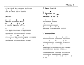 Aleluya 12
Él t dar l
    e    á os deseos del alma      Si Alguno Tiene Sed
 C     F    G   C
pon t gozo en el Señor
     u                .            C           F
                                   Si alguno tiene sed
                                         C             FGC
Preparad                           que venga a mí y be - ba

G     C         G          D           C       G
Preparad el camino al Señor        Alimenta, Señor
G       C         G D      G         F       G
y anunciad la palabra de Dios.     nuestro desierto
                                   C       F     G C
G                  C               que una flor quiere vivir.
Voz que clama en el desierto
     G               D
preparad el camino al Señor,       Te Agradezco Señor
       G     G7     C
desterrad la mentira por siempre           C      F     C   C7
      G     D       G              Te agradezco Señor tu palabra,
preparad el camino al Señor.              F      G        C a
                                   te agradezco tu verbo de amor,
                                        F    G        Ca
                                   G
                                   meditar en silencio tus cosas,
                                   aprender lo que es el amor.

                                   Te agradezco tu vivo silencio,
                                   este rato para estar con vos,
                                         F        G   Ca    C     G
                                   C C7
 