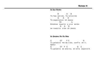 Aleluya 14
Tu Has Venido

            D          A     D
Tú ha s ve n i d o , Tú vo l v e r á s
            G     A      D
Te es p e r a m o s oh Je s ú s
              F#              b
Es t a b a s mue r t o y v i v o es t á s
               G    A    D
se nu e s t r a v i d a oh Je s ú s




Tu Palabra Me Da Vida

C             C7      F C                      G
Tu pa l a b r a me da v i d a , co n f í o en t i ,
Señ o r
C             C7 F C                  G C
Tu pa l a b r a e s e t e r n a , en e l l a es p e r a r é .
 