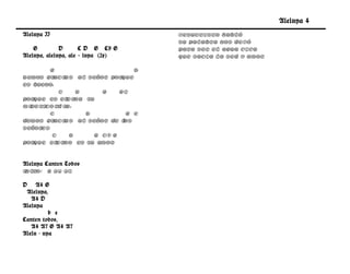 Aleluya 4
Aleluya II                           Jesucristo habló
                                     su palabra nos dejó
    G         D       C D G C9 G     Para ser el agua viva
Aleluya, aleluya, ale – luya (2x)    que sacia la sed y amor

        G                        D
Demos gr aci as al Señor por que
es bueno,
           C    D      G    G7
porque es et erna su
miseri rd i
      co     a,
        C         D           G e
demos gr aci as al Señor de l os
Señores
        C     D     G C9 G
porque et erno es su amor .


Aleluya Canten Todos
Intro: G A4 A7

D A4 G
 Aleluya,
   A4 D
Aleluya
          b e
Canten todos,
   A4 A7 G A4 A7
Alelu - uya
 