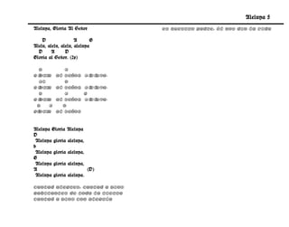 Aleluya 5
Aleluya, Gloria Al Señor          Es nuestro Padre, Él nos dio la vida

    D                A      G
Alelu, alelu, alelu, aleluya
  D      A      D
Gloria al Señor. (2x)

  D          A
Gl a
  ori     al Señor,     Al uya.
                          el
  A7         D
Gl a
  ori     al Señor,     Al uya.
                          el
  D          A          G
Gl a
  ori     al Señor,     Al uya.
                          el
 D    A     D
gloria    al Señor.


Aleluya Gloria Aleluya
D
 Aleluya gloria aleluya,
b
 Aleluya gloria aleluya,
G
 Aleluya gloria aleluya,
A                        (D)
 Aleluya gloria aleluya.

Cantad alegres, cantad a Dios
Habitantes de toda la tierra
Cantad a Dios con alegría
 