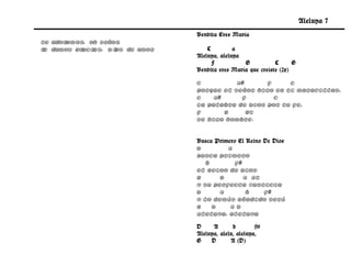 Aleluya 7
                                  Bendita Eres María
Te adoramos, oh Señor ,
t damos gr
 e         acias, D i
                    os de amor.       C         a
                                  Aleluya, aleluya
                                        F          G           C      G
                                  Bendita eres María que creíste (2x)

                                  C          A#      F     C
                                  Porque el Señor hizo en ti maravillas,
                                  C    A#     F        C
                                  La palabra de Dios por tu fe,
                                  F       G     G7
                                  Se hizo hombre.


                                  Busca Primero El Reino De Dios
                                  D         A
                                  Busca primero
                                     b         f#
                                  el Reino de Dios
                                  G      D        A A7
                                  Y su perfecta justicia
                                  D      A         b     f#
                                  y lo demás añadido será
                                  G    D     AD
                                  Aleluya, aleluya

                                  D     A       b        f#
                                  Aleluya, alelu, aleluya,
                                  G    D       A (D)
 