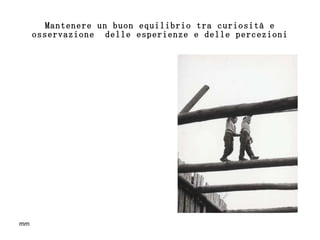 Mantenere un buon equilibrio tra curiosità e osservazione  delle esperienze e delle percezioni 