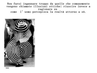 Non farsi ingannare troppo da quelle che comunemente vengono chiamate illusioni ottiche; riuscire invece a ragionare su  come  l’uomo percepisca la realtà attorno a sè. 