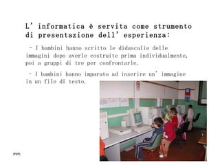 L’informatica è servita come strumento di presentazione dell’esperienza: - I bambini hanno scritto le didascalie delle immagini dopo averle costruite prima individualmente, poi a gruppi di tre per confrontarle. - I bambini hanno imparato ad inserire un’immagine in un file di testo. 