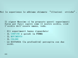Il signor Massimo ci ha proposto questi esperimenti forse per farci capire come il nostro occhio, cioè l'occhio dell'essere umano, vede. Gli esperimenti hanno riguardato: IL  CONFINE  e quindi la FORMA IL  MOVIMENTO IL  COLORE LA DISTANZA (la profondità) percepita con due occhi. Noi le esperienze le abbiamo chiamate “illusioni  ottiche”. 