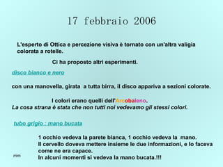 17 febbraio 2006 L'esperto di Ottica e percezione visiva è tornato con un'altra valigia  colorata a rotelle. Ci ha proposto altri esperimenti.   disco bianco e nero tubo grigio : mano bucata con una manovella, girata  a tutta birra, il disco appariva a sezioni colorate. I colori erano quelli dell' Arc oba leno . La cosa strana è stata che non tutti noi vedevamo gli stessi colori . 1 occhio vedeva la parete bianca, 1 occhio vedeva la  mano. Il cervello doveva mettere insieme le due informazioni, e lo faceva  come ne era capace. In alcuni momenti si vedeva la mano bucata.!!! 