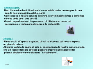 stereoscopio  : Macchina a due lenti direzionate in modo tale da far convergere in una sola le due immagini (castello cigni) Come riesce il nostro cervello ad unire in un'immagine unica e armonica  ciò che vede con i due occhi? Questo esperimento ci ha permesso di riflettere su come noi percepiamo e vediamo la distanza e la profondità. Prisma :  Siamo usciti all'aperto e ognuno di noi ha ricevuto dal nostro esperto un piccolo prisma.  Abbiamo voltato le spalle al sole e, posizionando la nostra mano in modo  che un raggio del sole potesse passare proprio sullo spigolo del prisma, abbiamo visto sulla terra "l'arcobaleno“. 