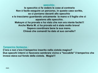 specchio :  lo specchio ci fa vedere le cose al contrario Non è facile eseguire un percorso, in questo caso scritto, se ci poniamo davanti allo specchio  e lo tracciamo guardando unicamente  la mano e il foglio che ci  appaiono allo specchio. Maksym ci ha provato e ha visto che non era niente facile!!! Anche Marta M. ci ha provato ed è stata molto brava!  Sapeva coordinare bene la sua mano.  Chissà che comandi ha dato al suo cervello? Temperino fantasma  : C'era o non c'era il temperino inserito nella ciotola magica? Due specchi interni ci facevano sembrare vicino e "toccabile" il temperino che  invece stava sul fondo della ciotola.  Magia!!! 