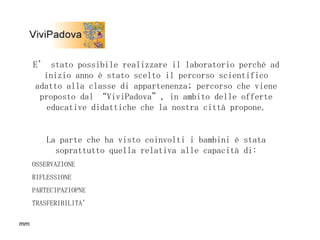 E’ stato possibile realizzare il laboratorio perché ad inizio anno è stato scelto il percorso scientifico adatto alla classe di appartenenza; percorso che viene proposto dal “ViviPadova”, in ambito delle offerte educative didattiche che la nostra città propone. La parte che ha visto coinvolti i bambini è stata soprattutto quella relativa alle capacità di: OSSERVAZIONE RIFLESSIONE PARTECIPAZIOPNE TRASFERIBILITA’ 