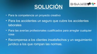 SOLUCIÓN
●
Para la competencia un proyecto creativo
●
Para los accidentes un seguro que cubre los accidentes
laborales
●
Para las averías profesionales cualificados para arreglar cualquier
cosa
●
Recompensa a los clientes insatisfechos y un seguimiento
jurídico a los que rompan las normas.
 
