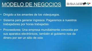 MODELO DE NEGOCIOS
●
Dirigido a los amantes de los videojuegos.
●
Sistema para generar ingresos: Pagaremos a nuestros
trabajadores por horas trabajadas.
●
Proveedores: Una empresa mundialmente conocida por
sus aparatos electrónicos, también el gobierno nos da
dinero por ser un sitio de ocio
 