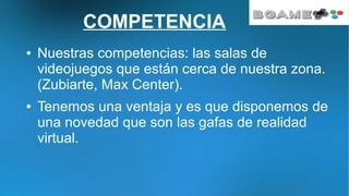 COMPETENCIA
● Nuestras competencias: las salas de
videojuegos que están cerca de nuestra zona.
(Zubiarte, Max Center).
● Tenemos una ventaja y es que disponemos de
una novedad que son las gafas de realidad
virtual.
 