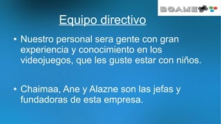 Equipo directivo
● Nuestro personal sera gente con gran
experiencia y conocimiento en los
videojuegos, que les guste estar con niños.
● Chaimaa, Ane y Alazne son las jefas y
fundadoras de esta empresa.
 