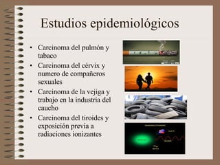 Estudios epidemiológicos Carcinoma del pulmón y tabaco Carcinoma del cérvix y numero de compañeros sexuales Carcinoma de la vejiga y trabajo en la industria del caucho Carcinoma del tiroides y exposición previa a radiaciones ionizantes 