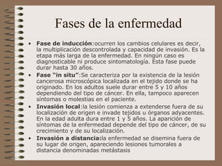 Fases de la enfermedad Fase de inducción :ocurren los cambios celulares es decir, la multiplicación descontrolada y capacidad de invasión. Es la etapa más larga de la enfermedad. En ningún caso es diagnosticable ni produce sintomatología. Esta fase puede durar hasta 30 años.  Fase “in situ” :Se caracteriza por la existencia de la lesión cancerosa microscópica localizada en el tejido donde se ha originado. En los adultos suele durar entre 5 y 10 años dependiendo del tipo de cáncer. En ella, tampoco aparecen síntomas o molestias en el paciente.   Invasión local :la lesión comienza a extenderse fuera de su localización de origen e invade tejidos u órganos adyacentes. En la edad adulta dura entre 1 y 5 años. La aparición de síntomas de la enfermedad depende del tipo de cáncer, de su crecimiento y de su localización. Invasión a distancia: la enfermedad se disemina fuera de su lugar de origen, apareciendo lesiones tumorales a distancia denominadas metástasis 
