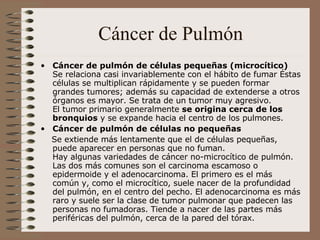 Cáncer de Pulmón Cáncer de pulmón de células pequeñas (microcítico) Se relaciona casi invariablemente con el hábito de fumar Éstas células se multiplican rápidamente y se pueden formar grandes tumores; además su capacidad de extenderse a otros órganos es mayor. Se trata de un tumor muy agresivo. El tumor primario generalmente  se origina cerca de los bronquios  y se expande hacia el centro de los pulmones. Cáncer de pulmón de células no pequeñas Se extiende más lentamente que el de células pequeñas, puede aparecer en personas que no fuman. Hay algunas variedades de cáncer no-microcítico de pulmón. Las dos más comunes son el carcinoma escamoso o epidermoide y el adenocarcinoma. El primero es el más común y, como el microcítico, suele nacer de la profundidad del pulmón, en el centro del pecho. El adenocarcinoma es más raro y suele ser la clase de tumor pulmonar que padecen las personas no fumadoras. Tiende a nacer de las partes más periféricas del pulmón, cerca de la pared del tórax.   