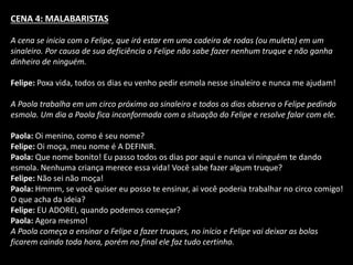CENA 4: MALABARISTAS 
A cena se inicia com o Felipe, que irá estar em uma cadeira de rodas (ou muleta) em um 
sinaleiro. Por causa de sua deficiência o Felipe não sabe fazer nenhum truque e não ganha 
dinheiro de ninguém. 
Felipe: Poxa vida, todos os dias eu venho pedir esmola nesse sinaleiro e nunca me ajudam! 
A Paola trabalha em um circo próximo ao sinaleiro e todos os dias observa o Felipe pedindo 
esmola. Um dia a Paola fica inconformada com a situação do Felipe e resolve falar com ele. 
Paola: Oi menino, como é seu nome? 
Felipe: Oi moça, meu nome é A DEFINIR. 
Paola: Que nome bonito! Eu passo todos os dias por aqui e nunca vi ninguém te dando 
esmola. Nenhuma criança merece essa vida! Você sabe fazer algum truque? 
Felipe: Não sei não moça! 
Paola: Hmmm, se você quiser eu posso te ensinar, ai você poderia trabalhar no circo comigo! 
O que acha da ideia? 
Felipe: EU ADOREI, quando podemos começar? 
Paola: Agora mesmo! 
A Paola começa a ensinar o Felipe a fazer truques, no início e Felipe vai deixar as bolas 
ficarem caindo toda hora, porém no final ele faz tudo certinho. 
 
