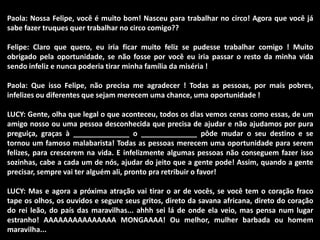 Paola: Nossa Felipe, você é muito bom! Nasceu para trabalhar no circo! Agora que você já 
sabe fazer truques quer trabalhar no circo comigo?? 
Felipe: Claro que quero, eu iria ficar muito feliz se pudesse trabalhar comigo ! Muito 
obrigado pela oportunidade, se não fosse por você eu iria passar o resto da minha vida 
sendo infeliz e nunca poderia tirar minha família da miséria ! 
Paola: Que isso Felipe, não precisa me agradecer ! Todas as pessoas, por mais pobres, 
infelizes ou diferentes que sejam merecem uma chance, uma oportunidade ! 
LUCY: Gente, olha que legal o que aconteceu, todos os dias vemos cenas como essas, de um 
amigo nosso ou uma pessoa desconhecida que precisa de ajudar e não ajudamos por pura 
preguiça, graças à ______________ o ______________ pôde mudar o seu destino e se 
tornou um famoso malabarista! Todas as pessoas merecem uma oportunidade para serem 
felizes, para crescerem na vida. E infelizmente algumas pessoas não conseguem fazer isso 
sozinhas, cabe a cada um de nós, ajudar do jeito que a gente pode! Assim, quando a gente 
precisar, sempre vai ter alguém ali, pronto pra retribuir o favor! 
LUCY: Mas e agora a próxima atração vai tirar o ar de vocês, se você tem o coração fraco 
tape os olhos, os ouvidos e segure seus gritos, direto da savana africana, direto do coração 
do rei leão, do país das maravilhas... ahhh sei lá de onde ela veio, mas pensa num lugar 
estranho! AAAAAAAAAAAAAAA MONGAAAA! Ou melhor, mulher barbada ou homem 
maravilha... 
 