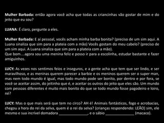 Mulher Barbada: então agora você acha que todas as criancinhas vão gostar de mim e do 
jeito que eu sou? 
LUANA: É claro, pergunte a eles. 
Mulher Barbada: E aí pessoal, vocês acham minha barba bonita? (preciso de um sim aqui. A 
Luana sinaliza que sim para a plateia com a mão) Vocês gostam do meu cabelo? (preciso de 
um sim aqui. A Luana sinaliza que sim para a plateia com a mão). 
Que bom....agora sou uma menina feliz e posso ir para a escolinha, estudar bastante e fazer 
amiguinhos. 
LUCY: As vezes nos sentimos feios e inseguros, e a gente acha que tem que ser lindo, e ser 
maravilhoso, e as meninas querem parecer a barbie e os meninos querem ser o super man, 
mas nem todo mundo é igual, mas todo mundo pode ser bonito, por dentro e por fora, se 
você se aceitar assim, do jeitinho que é, e aceitar os outros do jeito que eles são. Um mundo 
com pessoas diferentes é muito mais bonito do que se todo mundo fosse pagodeiro e loiro, 
né? 
LUCY: Mas o que mais será que tem no circo? AH é! Animais fantásticos, fogo e acrobacias, 
chegou a hora do rei da selva, quem é o rei da selva? (crianças respondendo: LEÃO) sim, ele 
mesmo e sua incrível domadora ______________, e o sábio ______________ (macaco). 
 