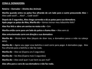 CENA 6: DOMADORA 
Roteiro – Domador – Direito dos Animais 
Marília quando entra no palco fica olhando de um lado para o outro procurando Alex – 
Alex cadê você?.... Alex? ... Cadê você? 
Depois de 5 segundos, Alex chega correndo e dá as patas para sua domadora. 
Após pegar as patas de Alex, Marília diz – Vamos treinar meu leãozinho fofo? 
Alex fica feliz e abre um sorriso no rosto e diz – Sim 
Marília então corre para um lado do palco e chama Alex – Alex vem cá. 
Alex entusiasmado corre em direção a sua domadora 
Marília diz – Muito bom Alex (depois de dizer isso, a domadora passa a mão na cabeça 
dele). 
Marília diz – Agora vou jogar essa bolinha e você corre para pegar. A domadora joga. Alex 
fica olhando para a bolinha e não faz nada. 
Marília diz – Alex vai (Espera uns 5 segundos) 
Marília diz – Vai Alex (Espera mais 5 segundos) 
Marília diz – Alex você quer ir por bem ou por mal? 
Alex olha para a cara de sua domadora e não faz nada. 
 