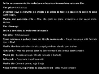 Então, nesse momento tira do bolso seu chicote e dá umas chicoteadas em Alex. 
Alex grita – AIAIAIAIAIAI 
O palhaço ouve os barulhos do chicote e os gritos do leão e a aparece no canto na cena 
(sem reagir). 
Marília, sem paciência, grita – Alex, não gosto de gente preguiçosa e com corpo mole. 
Vamos. 
Alex não reage. 
Então, a domadora dá mais uma chicoteada. 
Alex grita – AIAIAIAIAIAIAI 
Nesse momento, o palhaço corre em direção ao Alex e diz – O que pensa que está fazendo 
com o Alex? 
Marília diz – Esse animal está muito preguiçoso hoje, ele não quer treinar. 
Palhaço diz – Mas não precisa bater no pobre coitado, ele só deve estar cansado. 
Marília diz – Cansado de que? Ele não faz nada o dia todo 
Palhaço diz – Ontem ele trabalhou muito 
Marília diz - Ontem é ontem, hoje é hoje 
Nesse momento Alex participa da discussão e diz - Estou muito cansado 
 