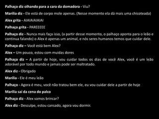 Palhaço diz olhando para a cara da domadora - Viu? 
Marília diz - Ele está de corpo mole apenas. (Nesse momento ela dá mais uma chicoteada) 
Alex grita - AIAIAIAIAIAI 
Palhaço grita - PAREEEEE 
Palhaço diz - Nunca mais faça isso, (a partir desse momento, o palhaço aponta para o leão e 
continua falando) o Alex é apenas um animal, e nós seres humanos temos que cuidar dele. 
Palhaço diz – Você está bem Alex? 
Alex – Um pouco, estou com muidas dores 
Palhaço diz – A partir de hoje, vou cuidar todos os dias de você Alex, você é um leão 
adorável por todo mundo e jamais pode ser maltratado. 
Alex diz - Obrigado 
Marília - Ele é meu leão 
Palhaço - Agora é meu, você não tratou bem ele, eu vou cuidar dele a partir de hoje 
Marília saí da cena do palco 
Palhaço diz - Alex vamos brincar? 
Alex diz - Desculpe, estou cansado, agora vou dormir. 
 