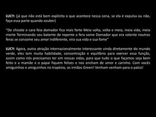 LUCY: (já que não está bem explícito o que acontece nessa cena, se ela é expulsa ou não, 
faço essa parte quando souber) 
“De chicote e cara feia domador fica mais forte Meia volta, volta e meia, meia vida, meia 
morte Terminando seu batente de repente a fera some Domador que era valente noutras 
feras se consome seu amor indiferente, vira sua vida e sua fome” 
LUCY: Agora, outra atração internacionalmente interessante vinda diretamente do mundo 
verde, eles tem muita habilidade, concentração e equilíbrio para exercer essa função, 
assim como nós precisamos ter em nossas vidas, para que tudo o que façamos seja bem 
feito e a mamãe e o papai fiquem felizes e nos encham de amor e carinho. Com vocês 
amiguinhos e amiguinhos no trapézio, os irmãos Green! Venham venham para o palco! 
 