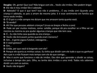 Douglas- Oh, gente! Que isso? Não brigue com ele... Vocês são irmãos. Não podem brigar. 
R- Ele não é meu irmão! Ele é adotado. 
D- Adotado? O que é que tem? Isso não é problema... É seu irmão sim! Quando uma 
criança é adotada, os pais a amam do mesmo jeito. E é esse sentimento em família que 
torna vocês irmãos. 
G- É! O pai e a mãe sempre me diziam que me amavam tanto quanto você. 
D- Tá vendo? 
R- Ah! Por que pessoas adotam crianças? (cruza os braços e fecha a cara) 
D- Pode ser por muitos motivos, como: solidão, porque dá pra escolher se o filho vai ser 
menino ou menina ou pra ajudar algumas crianças que não tem casa. 
G- É... Eu não tinha casa quando eu era criança... 
D- Vocês não brincavam juntos quando eram menores? 
R- Sim... A gente jogava futebol, videogame... 
D- E você gostava? 
R- Sim... 
D- Então, por que você tá brigando com ele? 
R- Porque ele queria as minhas coisas. Eu tinha que dividir com ele tudo o que eu ganhava! 
Até o pai e a mãe ficavam mais tempo com ele do que comigo... 
D- Mas é assim que funciona a vida de irmãos. Eles têm que aprender a dividir as coisas, 
inclusive o tempo dos pais. Olha, eu tenho dois irmãos e uma irmã. Todos nós sabemos 
dividir uns com os outros. 
R- Vocês não brigam? 
 