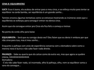 CENA 8: EQUILIBRISTAS 
LUCY: Essa é Joana, ela acabou de entrar para o meu circo, e se esforça muito para tentar se 
equilibrar na corda bamba, ser equilibrista é um grande sonho... 
Tamires encena algumas tentativas como se estivesse mostrando as inúmeras vezes que a 
equilibrista se esforçou para conseguir entrar no elenco circo. 
Assim que ela consegue entrar pro Circo ela fica feliz e começa a treinar. 
Na ponta da corda olha para baixo 
EQUILIBRISTA: - Será que eu consigo desta vez? Eles falam que eu devia ir embora por que 
não sirvo para isso, mas é meu sonho... 
Enquanto o palhaço com anos de experiência conversa com a domadora sobre como a 
menina nova é burra e não sabe fazer nada direito. 
PALHAÇO: - Sabe eu queria que ela caísse como da outra vez, mas que agora se quebre 
inteira, HAHAHAHAHAHAHA 
Domadora: 
- É ela não sabe fazer nada, só incomoda, olha lá palhaço, olha, nem se equilibrar coma a 
vara ela consegue... 
 