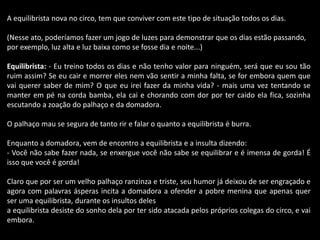 A equilibrista nova no circo, tem que conviver com este tipo de situação todos os dias. 
(Nesse ato, poderíamos fazer um jogo de luzes para demonstrar que os dias estão passando, 
por exemplo, luz alta e luz baixa como se fosse dia e noite...) 
Equilibrista: - Eu treino todos os dias e não tenho valor para ninguém, será que eu sou tão 
ruim assim? Se eu cair e morrer eles nem vão sentir a minha falta, se for embora quem que 
vai querer saber de mim? O que eu irei fazer da minha vida? - mais uma vez tentando se 
manter em pé na corda bamba, ela cai e chorando com dor por ter caido ela fica, sozinha 
escutando a zoação do palhaço e da domadora. 
O palhaço mau se segura de tanto rir e falar o quanto a equilibrista é burra. 
Enquanto a domadora, vem de encontro a equilibrista e a insulta dizendo: 
- Você não sabe fazer nada, se enxergue você não sabe se equilibrar e é imensa de gorda! É 
isso que você é gorda! 
Claro que por ser um velho palhaço ranzinza e triste, seu humor já deixou de ser engraçado e 
agora com palavras ásperas incita a domadora a ofender a pobre menina que apenas quer 
ser uma equilibrista, durante os insultos deles 
a equilibrista desiste do sonho dela por ter sido atacada pelos próprios colegas do circo, e vai 
embora. 
 