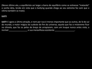 (Nesse último ato, a equilibrista vai largar a barra de equilíbrio como se estivesse “matando” 
o sonho dela, tendo em vista que o bullying quando chega ao seu extremo faz com que a 
vítima também se mate). 
LUCY: 
LUCY: E agora a última atração, e nem por isso é menos importante que as outras, de lá do sul 
do mundo, a maior mágica do sudeste do fim do universo, aquela que faz o mistereme ficar 
no chinelo, que faz os pelos do braço de arrepiarem, com um truque nunca antes visto, a 
incrível ________________ e sua maravilhosa assistente _________________. 
 