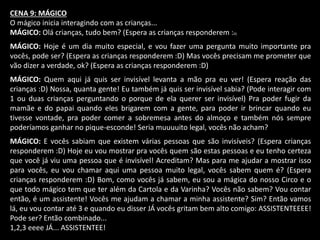 CENA 9: MÁGICO 
O mágico inicia interagindo com as crianças... 
MÁGICO: Olá crianças, tudo bem? (Espera as crianças responderem :D) 
MÁGICO: Hoje é um dia muito especial, e vou fazer uma pergunta muito importante pra 
vocês, pode ser? (Espera as crianças responderem :D) Mas vocês precisam me prometer que 
vão dizer a verdade, ok? (Espera as crianças responderem :D) 
MÁGICO: Quem aqui já quis ser invisível levanta a mão pra eu ver! (Espera reação das 
crianças :D) Nossa, quanta gente! Eu também já quis ser invisível sabia? (Pode interagir com 
1 ou duas crianças perguntando o porque de ela querer ser invisível) Pra poder fugir da 
mamãe e do papai quando eles brigarem com a gente, para poder ir brincar quando eu 
tivesse vontade, pra poder comer a sobremesa antes do almoço e também nós sempre 
poderíamos ganhar no pique-esconde! Seria muuuuito legal, vocês não acham? 
MÁGICO: E vocês sabiam que existem várias pessoas que são invisíveis? (Espera crianças 
responderem :D) Hoje eu vou mostrar pra vocês quem são estas pessoas e eu tenho certeza 
que você já viu uma pessoa que é invisível! Acreditam? Mas para me ajudar a mostrar isso 
para vocês, eu vou chamar aqui uma pessoa muito legal, vocês sabem quem é? (Espera 
crianças responderem :D) Bom, como vocês já sabem, eu sou a mágica do nosso Circo e o 
que todo mágico tem que ter além da Cartola e da Varinha? Vocês não sabem? Vou contar 
então, é um assistente! Vocês me ajudam a chamar a minha assistente? Sim? Então vamos 
lá, eu vou contar até 3 e quando eu disser JÁ vocês gritam bem alto comigo: ASSISTENTEEEE! 
Pode ser? Então combinado... 
1,2,3 eeee JÁ... ASSISTENTEE! 
 