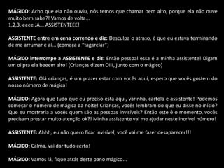 MÁGICO: Acho que ela não ouviu, nós temos que chamar bem alto, porque ela não ouve 
muito bem sabe?! Vamos de volta... 
1,2,3, eeee JÁ... ASSISTENTEEE! 
ASSISTENTE entre em cena correndo e diz: Desculpa o atraso, é que eu estava terminando 
de me arrumar e aí... (começa a “tagarelar”) 
MÁGICO interrompe a ASSISTENTE e diz: Então pessoal essa é a minha assistente! Digam 
um oi pra ela beeem alto! (Crianças dizem OIII, junto com o mágico) 
ASSISTENTE: Olá crianças, é um prazer estar com vocês aqui, espero que vocês gostem do 
nosso número de mágica! 
MÁGICO: Agora que tudo que eu preciso está aqui, varinha, cartola e assistente! Podemos 
começar o número de mágica da noite! Crianças, vocês lembram do que eu disse no início? 
Que eu mostraria a vocês quem são as pessoas invisíveis? Então este é o momento, vocês 
precisam prestar muito atenção ok?! Minha assistente vai me ajudar neste incrível número! 
ASSISTENTE: Ahhh, eu não quero ficar invisível, você vai me fazer desaparecer!!! 
MÁGICO: Calma, vai dar tudo certo! 
MÁGICO: Vamos lá, fique atrás deste pano mágico... 
 