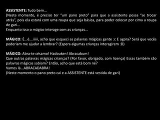 ASSISTENTE: Tudo bem... 
(Neste momento, é preciso ter “um pano preto” para que a assistente possa “se trocar 
atrás”, pois ela estará com uma roupa que seja básica, para poder colocar por cima a roupa 
de gari... 
Enquanto isso o mágico interage com as crianças... 
MÁGICO: É...é....iiiii, acho que esqueci as palavras mágicas gente :c E agora? Será que vocês 
poderiam me ajudar a lembrar? (Espera algumas crianças interagirem :D) 
MÁGICO: Abra-te césamo! Hadouken! Abracabum! 
Que outras palavras mágicas crianças? (Por favor, obrigado, com licença) Essas também são 
palavras mágicas sabiam? Então, acho que está bom né? 
Vamos lá...ABRACADABRA! 
(Neste momento o pano preto cai e a ASSISTENTE está vestida de gari) 
 