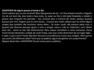 ASSISTENTE dá alguns passos à frente e diz: 
Vocês sabiam que eu sou invisível? Mas não gostaria de ser... Eu fico sempre sozinha, ninguém 
me dá um bom dia, boa tarde e boa noite, ás vezes eu fico o dia todo limpando a cidade e 
parece que ninguém me percebe... Sou invisível para a maioria de vocês, porque quando 
passam por mim, fingem que eu nem existo... E quero que vocês saibam que eu tenho alguns 
amigos que também são invisíveis, vários deles... Ás vezes, vocês vão passear pelas ruas, e 
passam por diversas pessoas iguais a mim e amigos meus e não se importam, nem olham 
para nós... como se nós não existíssemos! Nem sequer percebem a nossa presença...Passo 
muito tempo deixando a cidade de vocês limpa, para que vocês desfrutem de um lugar legal... 
E sabe, o que é pior? Vocês dão bom dia para sua professora e para seus amigos...Será que eu 
sou assim, tão diferente deles? Será que eu poderia algum dia ganhar um cumprimento? 
(Depois desta fala a ASSISTENTE fica de costas para o público) 
 