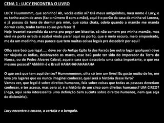 CENA 1 : LUCY ENCONTRA O LIVRO 
LUCY: Huummmm, que soninho! Ah, vocês estão aí? Olá meus amiguinhos, meu nome é Lucy, e 
eu tenho assim de anos (faz o número 8 com a mão), aqui é o porão da casa da minha vó Lorena, 
e já passou da hora de dormir pra mim, que coisa chata, odeio quando a mamãe me manda 
dormir cedo, tenho tantas coisas pra fazer!!! 
Hoje levantei escondida da cama pra pegar um biscoito, só não contem pra minha mamãe, mas 
virei na porta errada e acabei vindo parar aqui no porão, que é meio escuro, meio empoeirado, 
me da um medinho, mas parece que tem muitas coisas legais pra descobrir por aqui! 
Olha esse baú que legal..... deve ser do Antigo Egito lá dos Faraós (ou outro lugar qualquer) deve 
ter viajado as índias, desbravado os mares, esse baú pode ter sido do Imperador da Terra do 
Nunca, ou do Pedro Alvares Cabral, aquele cara que descobriu uma coisa importante, o que era 
mesmo pessoal? Ahhhhh é o Brasil HAHAHAHAHAHAHA 
O que será que tem aqui dentro? Hummmmmm, olha só tem um livro! Eu gosto muito de ler, me 
leva pra lugares que eu nunca imaginei conhecer, qual será a história desse livro? 
Vamos ver, que legal é sobre direitos humanos, fala sobre coisas que todas as pessoas deveriam 
conhecer, e ter acesso, mas pera aí, é a história de um circo com direitos humanos? UM CIRCO? 
(nega, aqui seria interessante uma definição bem sucinta sobre direitos humanos, nem que seja 
do dicionário). 
Lucy encontra o casaco, a cartola e a bengala. 
 