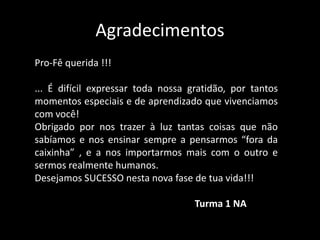 Agradecimentos 
Pro-Fê querida !!! 
... É difícil expressar toda nossa gratidão, por tantos 
momentos especiais e de aprendizado que vivenciamos 
com você! 
Obrigado por nos trazer à luz tantas coisas que não 
sabíamos e nos ensinar sempre a pensarmos “fora da 
caixinha” , e a nos importarmos mais com o outro e 
sermos realmente humanos. 
Desejamos SUCESSO nesta nova fase de tua vida!!! 
Turma 1 NA 
