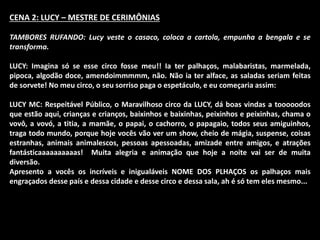 CENA 2: LUCY – MESTRE DE CERIMÔNIAS 
TAMBORES RUFANDO: Lucy veste o casaco, coloca a cartola, empunha a bengala e se 
transforma. 
LUCY: Imagina só se esse circo fosse meu!! Ia ter palhaços, malabaristas, marmelada, 
pipoca, algodão doce, amendoimmmmm, não. Não ia ter alface, as saladas seriam feitas 
de sorvete! No meu circo, o seu sorriso paga o espetáculo, e eu começaria assim: 
LUCY MC: Respeitável Público, o Maravilhoso circo da LUCY, dá boas vindas a tooooodos 
que estão aqui, crianças e crianços, baixinhos e baixinhas, peixinhos e peixinhas, chama o 
vovô, a vovó, a titia, a mamãe, o papai, o cachorro, o papagaio, todos seus amiguinhos, 
traga todo mundo, porque hoje vocês vão ver um show, cheio de mágia, suspense, coisas 
estranhas, animais animalescos, pessoas apessoadas, amizade entre amigos, e atrações 
fantásticaaaaaaaaaas! Muita alegria e animação que hoje a noite vai ser de muita 
diversão. 
Apresento a vocês os incríveis e inigualáveis NOME DOS PLHAÇOS os palhaços mais 
engraçados desse país e dessa cidade e desse circo e dessa sala, ah é só tem eles mesmo... 
 