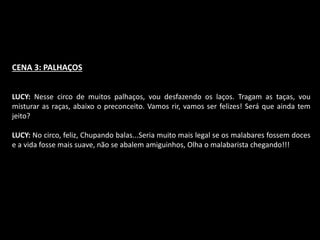CENA 3: PALHAÇOS 
LUCY: Nesse circo de muitos palhaços, vou desfazendo os laços. Tragam as taças, vou 
misturar as raças, abaixo o preconceito. Vamos rir, vamos ser felizes! Será que ainda tem 
jeito? 
LUCY: No circo, feliz, Chupando balas...Seria muito mais legal se os malabares fossem doces 
e a vida fosse mais suave, não se abalem amiguinhos, Olha o malabarista chegando!!! 
 