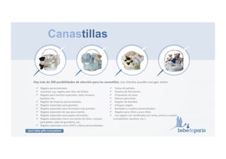 your baby gifts everywhere
16#
Canastillas
!  !Regalos!personalizados.!
!  !Licencias;!e.g.!regalos!para!fans!del!fútbol.!!
!  !Regalos!para!eventos!especiales;!baby!showers,!!!!!
bauGzos,!etc.!
!  !Regalos!de!empresa!personalizados.!!
!  !Regalos!especiales!para!gemelos.!
!  !Regalos!especiales!para!hermanos!más!grandes.!
!  !Regalos!especiales!de!spa!para!mamás.!!!
!  !Regalos!especiales!para!papás!estresados.!!!!
!  !Regalos!especiales!como!una!sesión!de!fotos,!masajes!!!!!
para!bebés,!vales!de!guardería,!etc.!
!  !Regalos!especiales!como!DVD’s!y!libros!personalizados.!!
!  !!Tartas!de!pañales.!
!  !!Tarjetas!de!felicitación.!
!  !!Propuestas!de!texto.!
!  !!Marcos!para!fotos.!
!  !!Regalos!de!Navidad.!
!  !!Cheques!regalo.!
!  !!Bordados!y!cuadros!personalizados.!
!  !!Regalos!para!niños!y!para!niñas.!
!  !!Los!regalos!son!clasiﬁcados!por!tema,!precio!y!ocasión!
(cumpleaños,!bauGzos,!etc.).
Hay#más#de#200#posibilidades#de#elección#para#las#canasPllas.!Los!clientes!pueden!escoger!entre:!
 