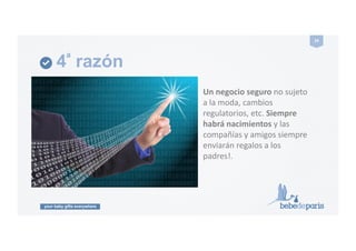 your baby gifts everywhere
24#
4ª razón
Un#negocio#seguro#no!sujeto!
a!la!moda,!cambios!
regulatorios,!etc.!Siempre!
habrá#nacimientos#y!las!
compañías!y!amigos!siempre!
enviarán!regalos!a!los!
padres!.!
 