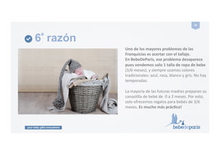 your baby gifts everywhere
26#
6ª razón
Uno#de#los#mayores#problemas#de#las#
Franquicias#es#acertar#con#el#tallaje.#
En#BebeDeParis,#ese#problema#desaparece#
pues#vendemos#solo#1#talla#de#ropa#de#bebe#
(3/6!meses),!y!siempre!usamos!colores!
tradicionales:!azul,!rosa,!blanco!y!gris.!No!hay!
temporadas.!
La!mayoría!de!las!futuras!madres!preparan!su!
canasGlla!de!bebé!de!!0!a!3!meses.!Por!esto,!
solo!ofrecemos!regalos!para!bebés!de!3/6!
meses.#Es#mucho#más#prácPco!#
 