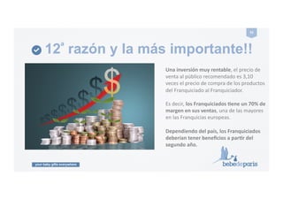 your baby gifts everywhere
32#
12ª razón y la más importante!!
Una#inversión#muy#rentable,!el!precio!de!
venta!al!público!recomendado!es!3,10!
veces!el!precio!de!compra!de!los!productos!
del!Franquiciado!al!Franquiciador.!
Es!decir,!los#Franquiciados#Pene#un#70%#de#
margen#en#sus#ventas,!una!de!las!mayores!
en!las!Franquicias!europeas.!
Dependiendo#del#país,#los#Franquiciados#
deberían#tener#beneﬁcios#a#parPr#del#
segundo#año.#
 