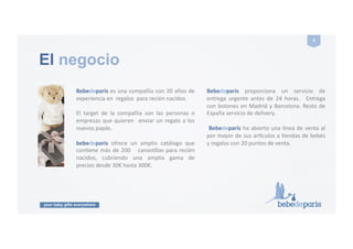 your baby gifts everywhere
4#
El negocio
Bebedeparis!es!una!compañía!con!20!años!de!
experiencia!en!!regalos!!para!recién!nacidos.!!!!!
El! target! de! la! compañía! son! las! personas! o!
empresas!que!quieren! !enviar!un!regalo!a!los!
nuevos!papás.!
bebedeparis! ofrece! un! amplio! catálogo! que!
conGene!más!de!200! ! !canasGllas!para!recién!
nacidos,! cubriendo! una! amplia! gama! de!
precios!desde!30€!hasta!300€.!!!
Bebedeparis! proporciona! un! servicio! de!
entrega! urgente! antes! de! 24! horas.! ! Entrega!
con!botones!en!Madrid!y!Barcelona.!Resto!de!
España!servicio!de!delivery.!
!Bebedeparis!ha!abierto!una!línea!de!venta!al!
por!mayor!de!sus!arNculos!a!Gendas!de!bebés!
y!regalos!con!20!puntos!de!venta.!
 